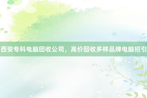 西安专科电脑回收公司，高价回收多样品牌电脑招引